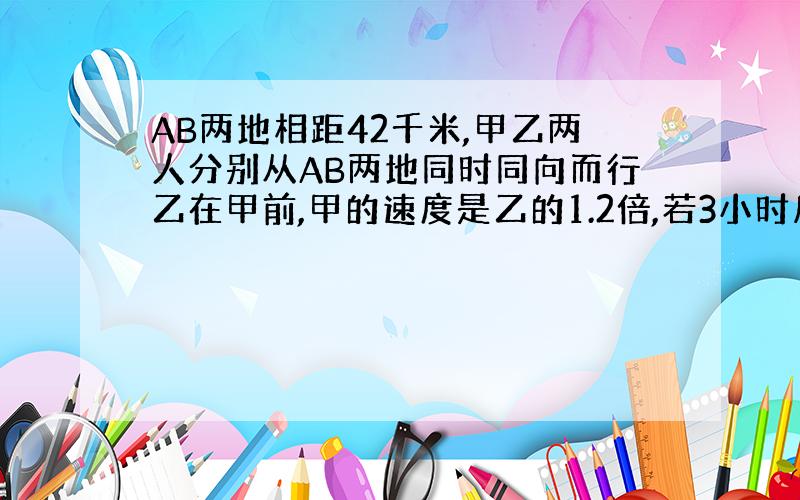 AB两地相距42千米,甲乙两人分别从AB两地同时同向而行乙在甲前,甲的速度是乙的1.2倍,若3小时后甲追上乙