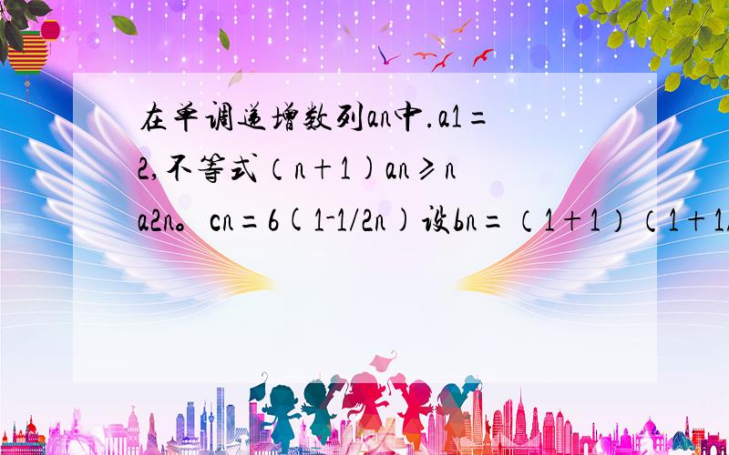 在单调递增数列an中.a1=2,不等式（n+1)an≥na2n。cn=6(1-1/2n)设bn=（1+1）（1+1/2)