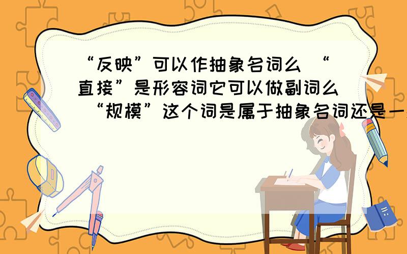 “反映”可以作抽象名词么 “直接”是形容词它可以做副词么 “规模”这个词是属于抽象名词还是一般名词