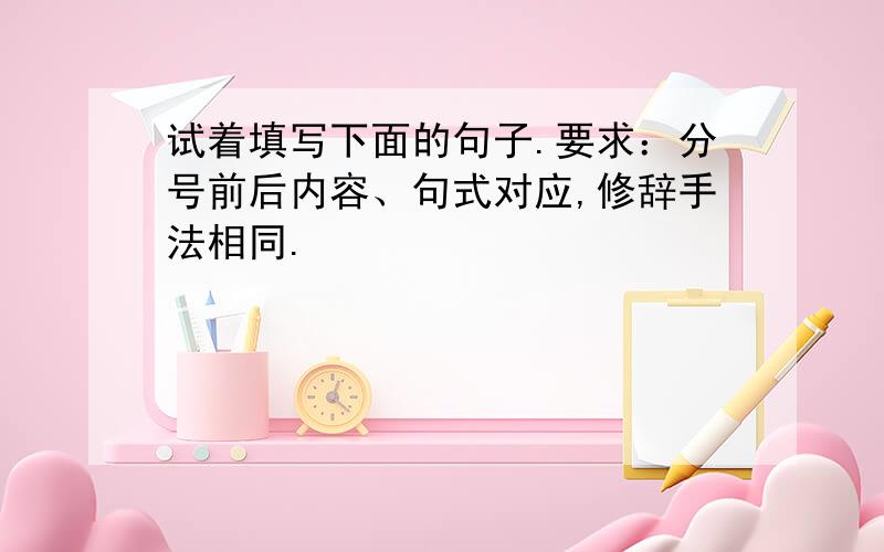 试着填写下面的句子.要求：分号前后内容、句式对应,修辞手法相同.