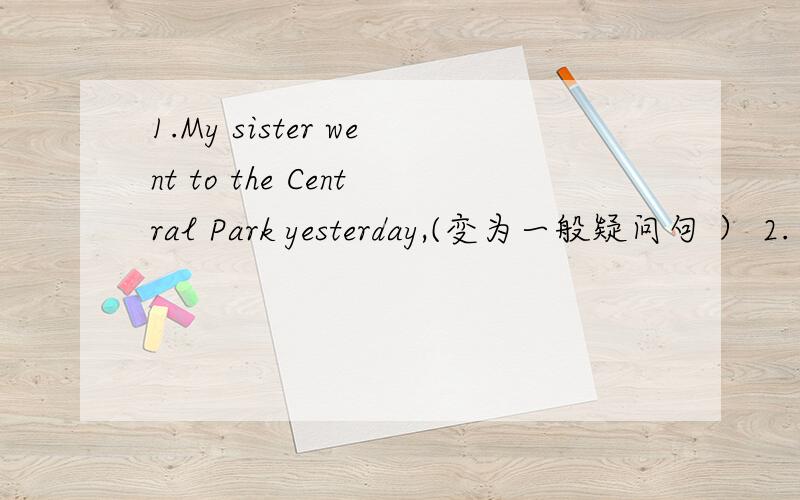 1.My sister went to the Central Park yesterday,(变为一般疑问句 ） 2.