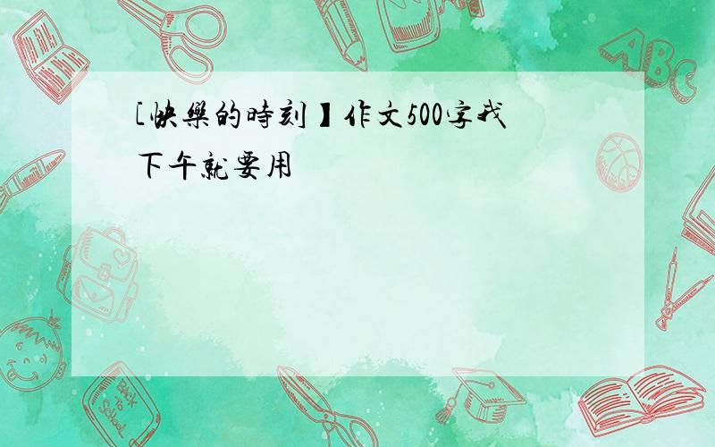 [快乐的时刻】作文500字我下午就要用