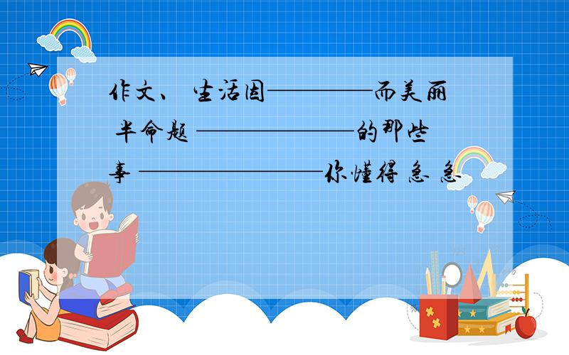 作文、 生活因————而美丽 半命题 ——————的那些事 ———————你懂得 急 急