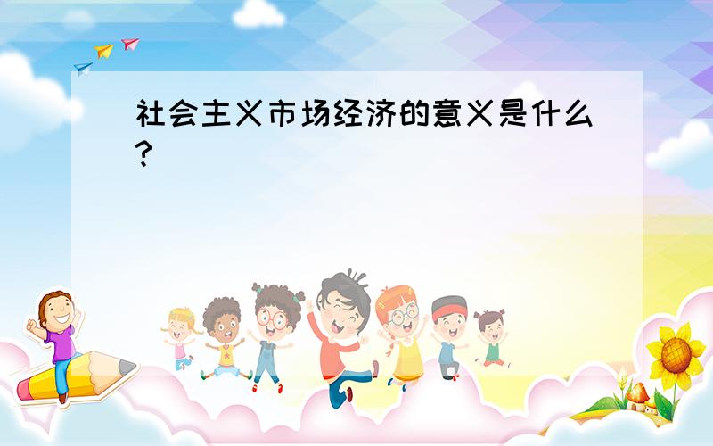 社会主义市场经济的意义是什么?