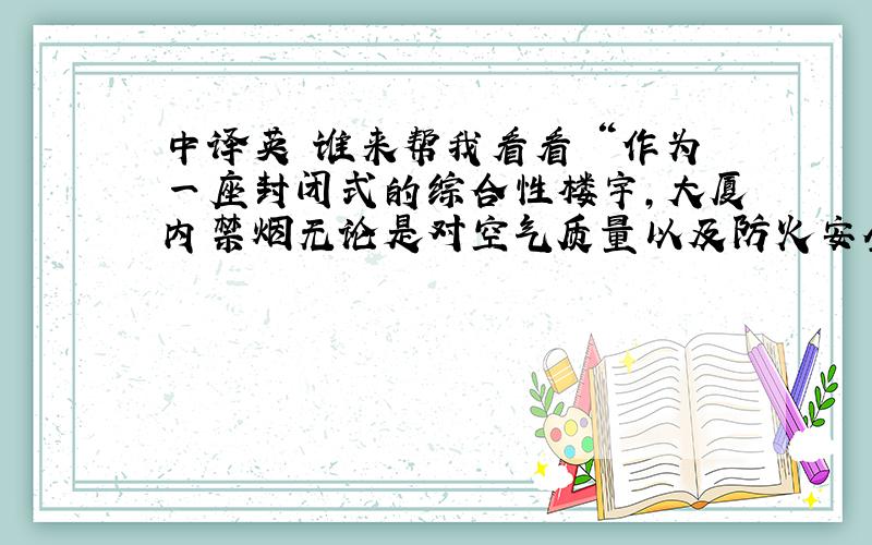 中译英 谁来帮我看看 “作为一座封闭式的综合性楼宇,大厦内禁烟无论是对空气质量以及防火安全都有着重要作用”