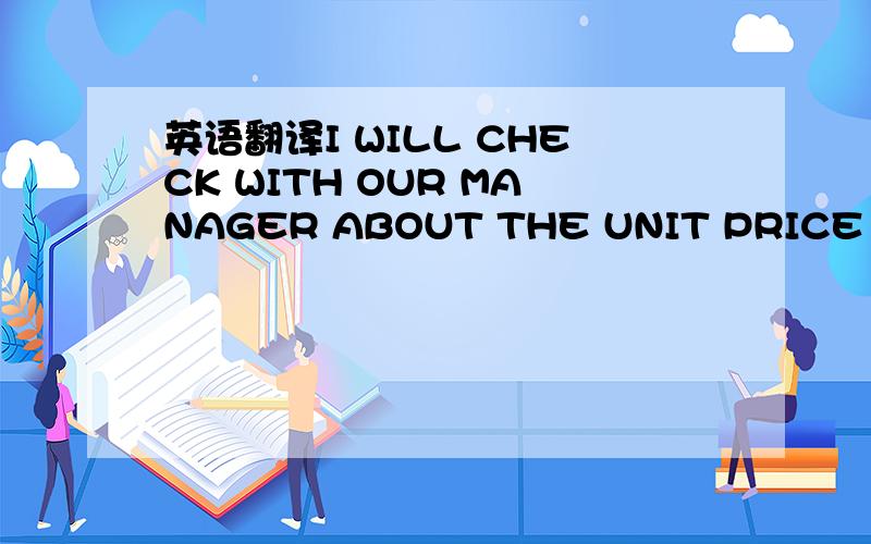 英语翻译I WILL CHECK WITH OUR MANAGER ABOUT THE UNIT PRICE FOR E