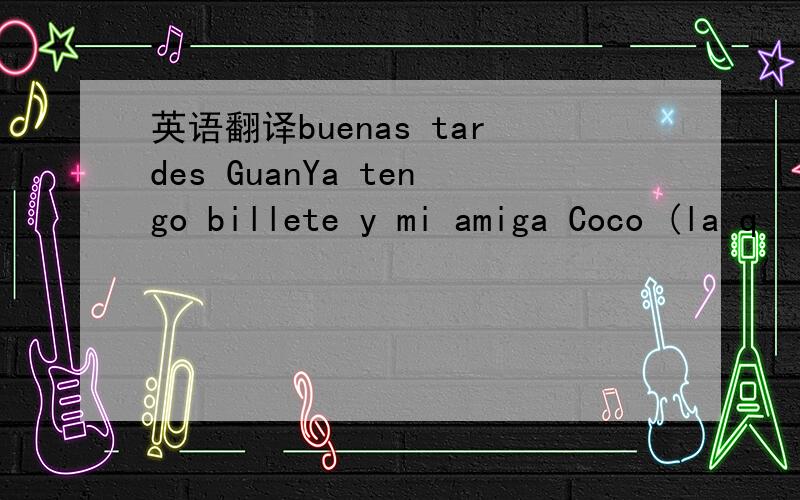 英语翻译buenas tardes GuanYa tengo billete y mi amiga Coco (la q