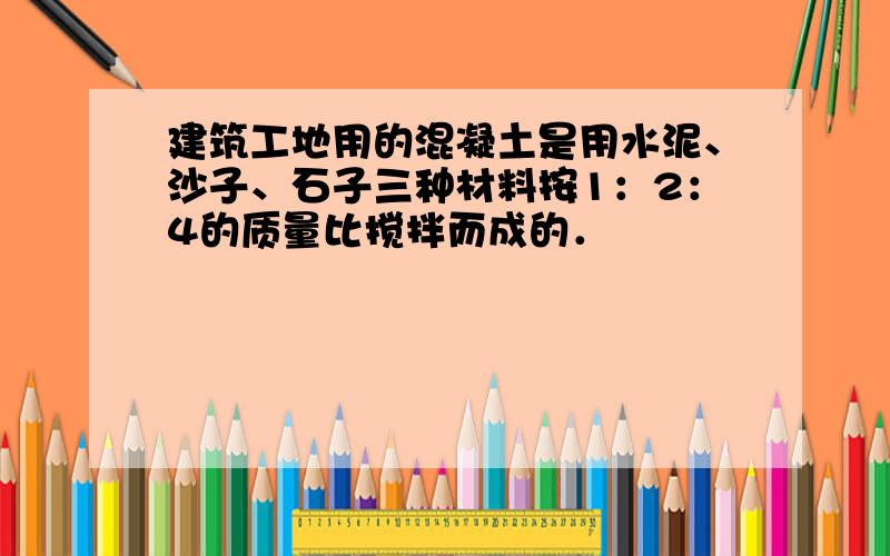 建筑工地用的混凝土是用水泥、沙子、石子三种材料按1：2：4的质量比搅拌而成的．