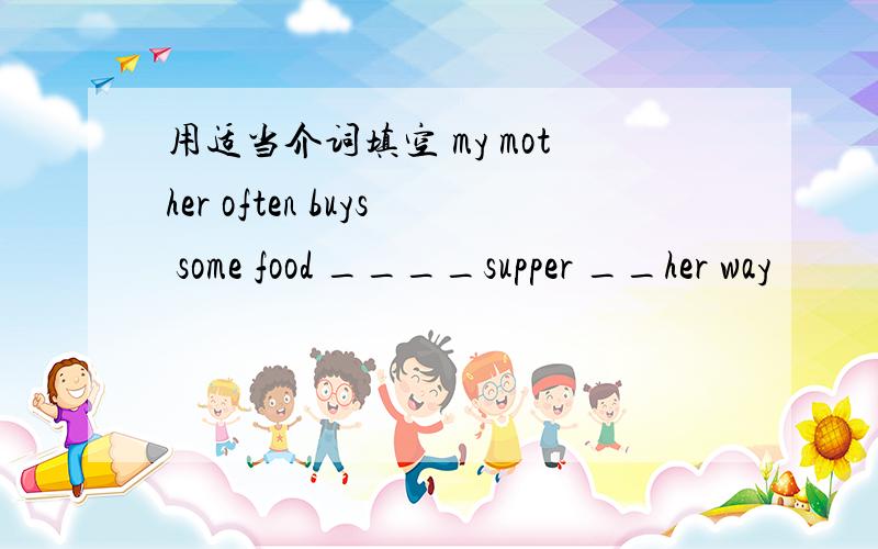 用适当介词填空 my mother often buys some food ____supper __her way