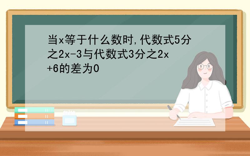 当x等于什么数时,代数式5分之2x-3与代数式3分之2x+6的差为0