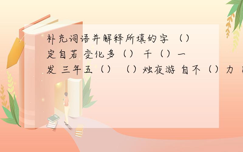 补充词语并解释所填的字 （）定自若 变化多（） 千（）一发 三年五（） （）烛夜游 自不（）力 目（）转睛