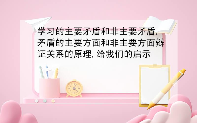 学习的主要矛盾和非主要矛盾,矛盾的主要方面和非主要方面辩证关系的原理,给我们的启示