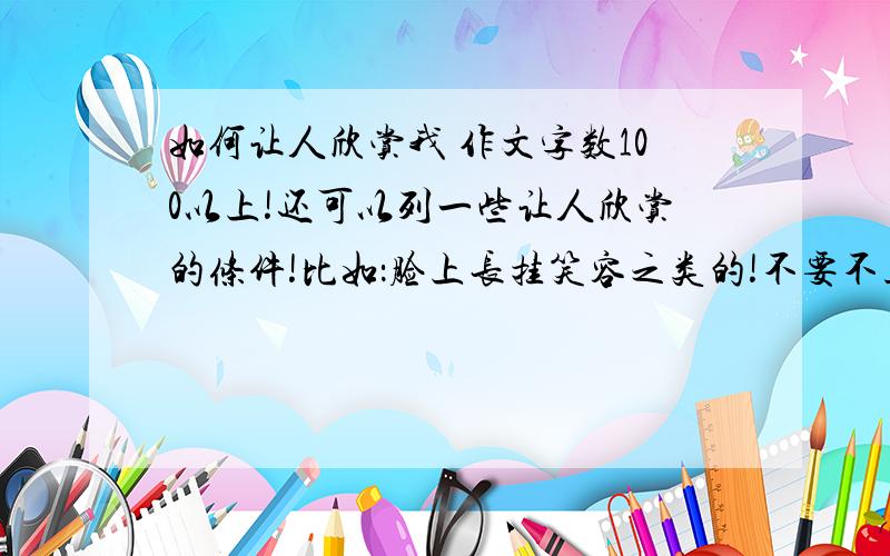 如何让人欣赏我 作文字数100以上!还可以列一些让人欣赏的条件!比如：脸上长挂笑容之类的!不要不正经的!