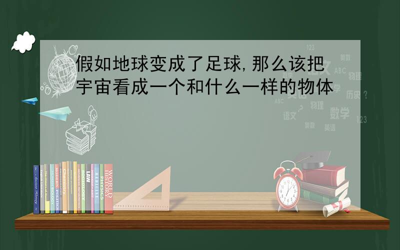 假如地球变成了足球,那么该把宇宙看成一个和什么一样的物体