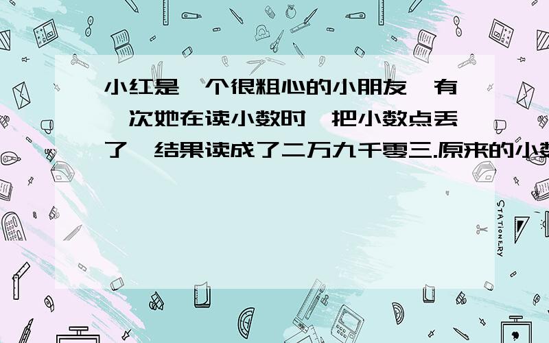 小红是一个很粗心的小朋友,有一次她在读小数时,把小数点丢了,结果读成了二万九千零三.原来的小数只读一个