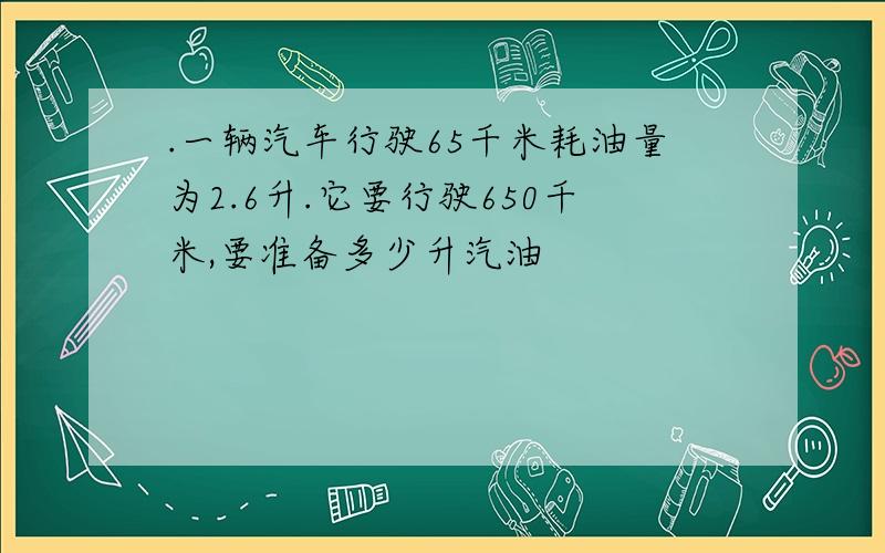 .一辆汽车行驶65千米耗油量为2.6升.它要行驶650千米,要准备多少升汽油