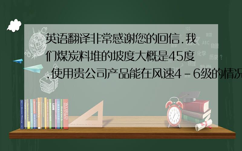 英语翻译非常感谢您的回信.我们煤炭料堆的坡度大概是45度.使用贵公司产品能在风速4-6级的情况下.能够维持多长时间不起扬