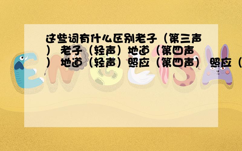 这些词有什么区别老子（第三声） 老子（轻声）地道（第四声） 地道（轻声）照应（第四声） 照应（轻声）东西（第一声） 东西