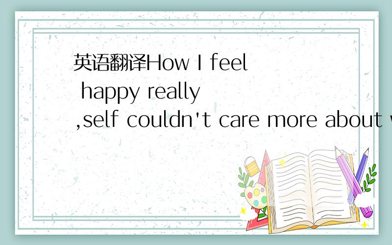 英语翻译How I feel happy really ,self couldn't care more about w