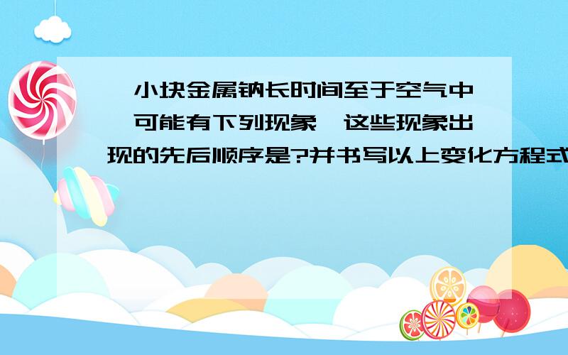 一小块金属钠长时间至于空气中,可能有下列现象,这些现象出现的先后顺序是?并书写以上变化方程式.