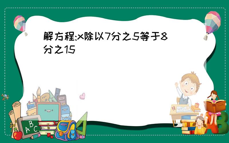 解方程:x除以7分之5等于8分之15