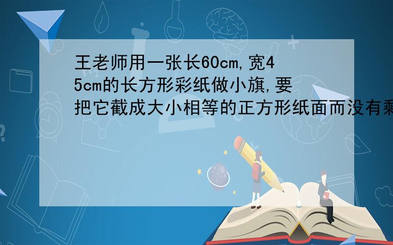 王老师用一张长60cm,宽45cm的长方形彩纸做小旗,要把它截成大小相等的正方形纸面而没有剩余,正方形的边