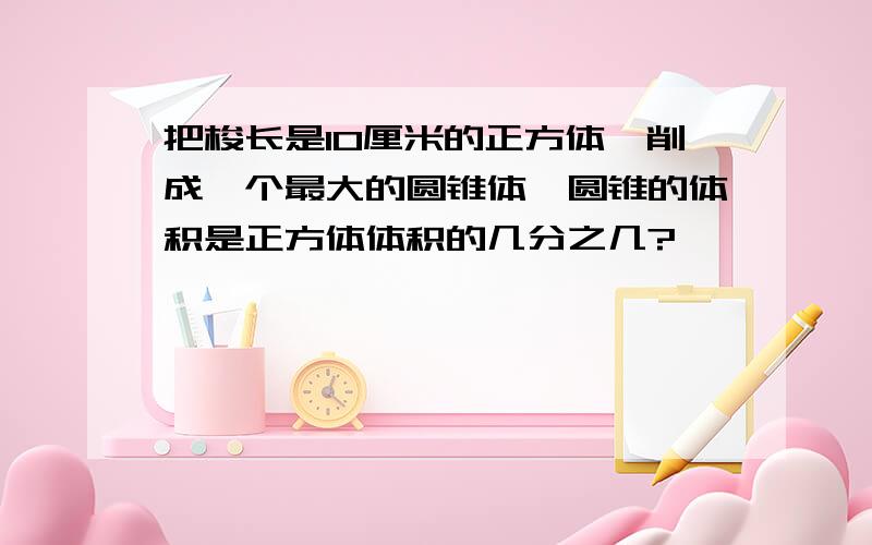 把梭长是10厘米的正方体,削成一个最大的圆锥体,圆锥的体积是正方体体积的几分之几?