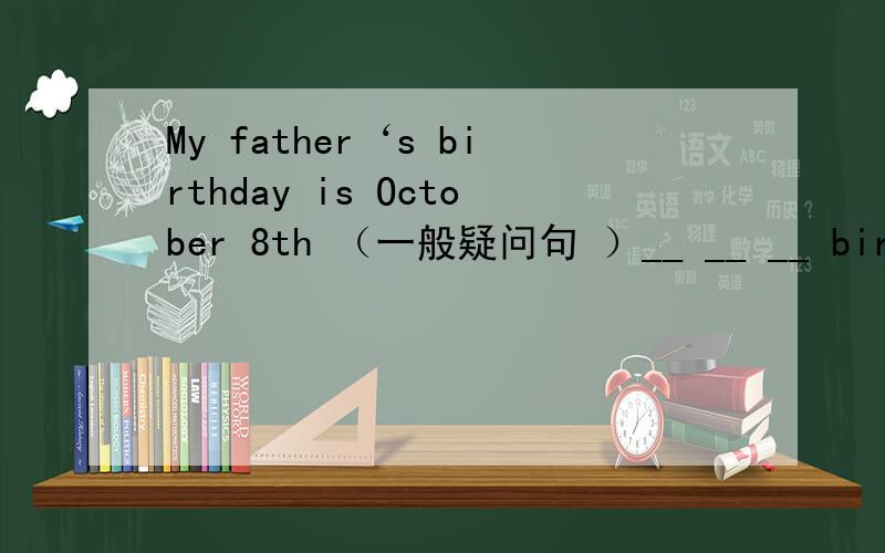 My father‘s birthday is October 8th （一般疑问句 ）__ __ __ birthda