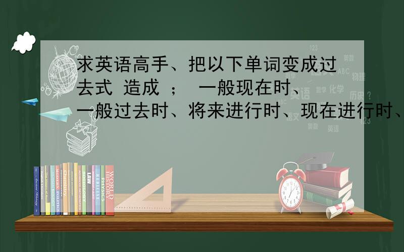 求英语高手、把以下单词变成过去式 造成 ； 一般现在时、一般过去时、将来进行时、现在进行时、