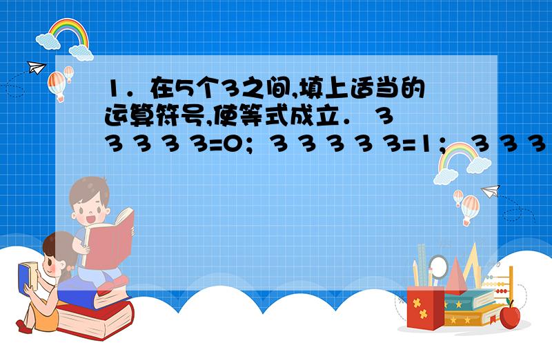 1．在5个3之间,填上适当的运算符号,使等式成立． 3 3 3 3 3=0；3 3 3 3 3=1； 3 3 3 3 3