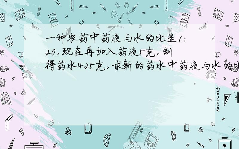 一种农药中药液与水的比是1：20,现在再加入药液5克,制得药水425克,求新的药水中药液与水的比.