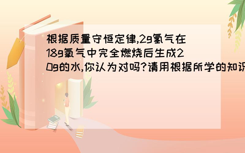 根据质量守恒定律,2g氢气在18g氧气中完全燃烧后生成20g的水,你认为对吗?请用根据所学的知识加以解释