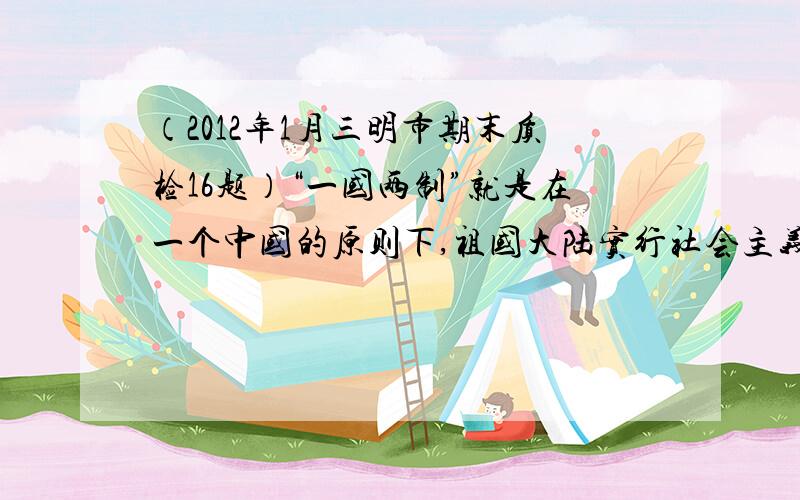 （2012年1月三明市期末质检16题）“一国两制”就是在一个中国的原则下,祖国大陆实行社会主义制度,台湾、香港、澳门实行