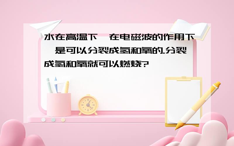 水在高温下、在电磁波的作用下、是可以分裂成氢和氧的.分裂成氢和氧就可以燃烧?