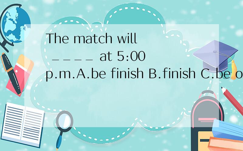 The match will ____ at 5:00 p.m.A.be finish B.finish C.be ov