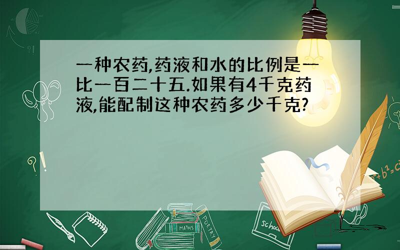 一种农药,药液和水的比例是一比一百二十五.如果有4千克药液,能配制这种农药多少千克?