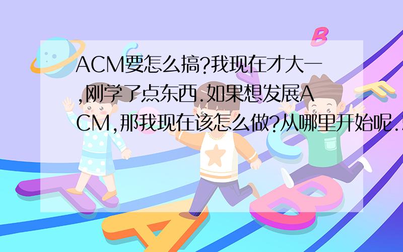 ACM要怎么搞?我现在才大一,刚学了点东西.如果想发展ACM,那我现在该怎么做?从哪里开始呢.就是怎么提高,看什么材料?