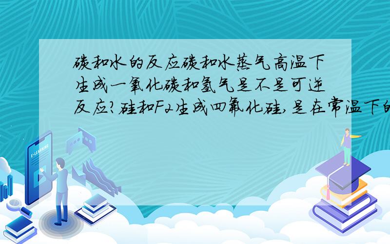 碳和水的反应碳和水蒸气高温下生成一氧化碳和氢气是不是可逆反应?硅和F2生成四氟化硅,是在常温下的,还是要加热的?一氧化碳