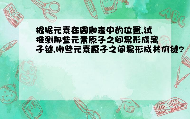 根据元素在周期表中的位置,试推测那些元素原子之间易形成离子键,哪些元素原子之间易形成共价键?