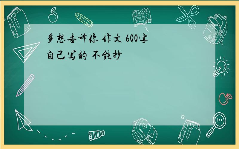 多想告诉你 作文 600字 自己写的 不能抄