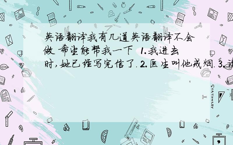 英语翻译我有几道英语翻译不会做 希望能帮我一下 ⒈我进去时,她已经写完信了.⒉医生叫他戒烟.⒊请把窗户关上好吗?⒋对于他