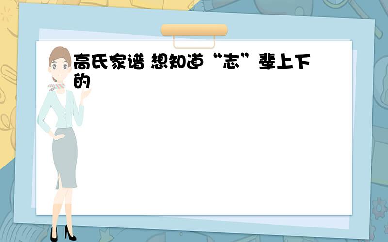 高氏家谱 想知道“志”辈上下的