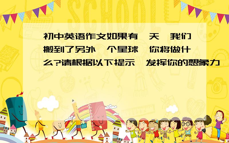 初中英语作文如果有一天,我们搬到了另外一个星球,你将做什么?请根据以下提示,发挥你的想象力,写一篇80词左右的短文.1.