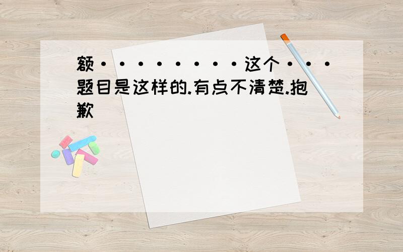 额········这个···题目是这样的.有点不清楚.抱歉