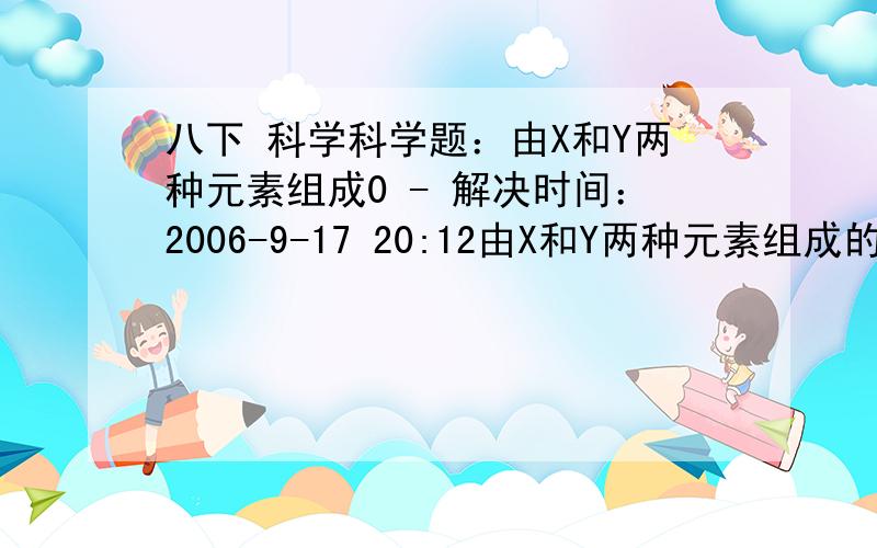 八下 科学科学题：由X和Y两种元素组成0 - 解决时间：2006-9-17 20:12由X和Y两种元素组成的化合物A和B