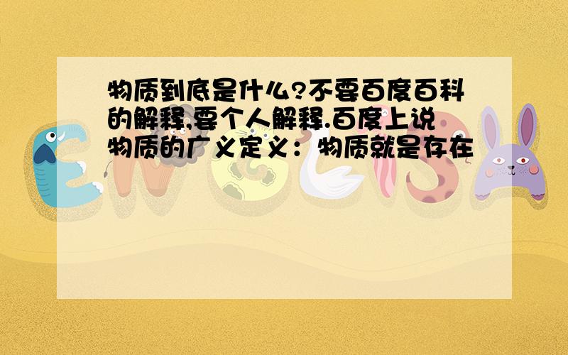 物质到底是什么?不要百度百科的解释,要个人解释.百度上说物质的广义定义：物质就是存在