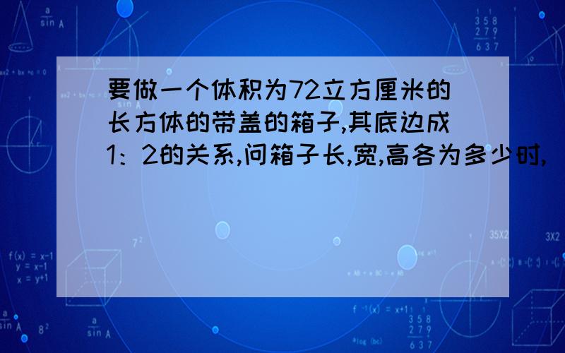 要做一个体积为72立方厘米的长方体的带盖的箱子,其底边成1：2的关系,问箱子长,宽,高各为多少时,