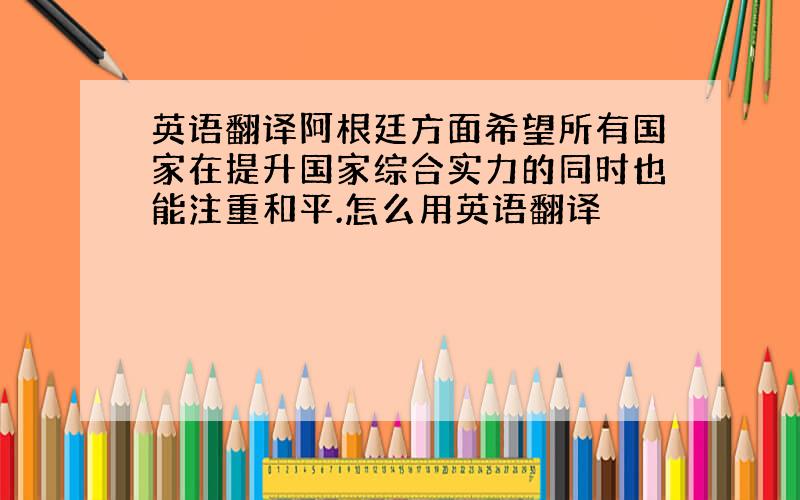 英语翻译阿根廷方面希望所有国家在提升国家综合实力的同时也能注重和平.怎么用英语翻译