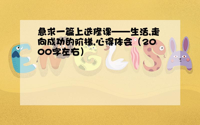 急求一篇上选修课——生活,走向成功的阶梯,心得体会（2000字左右）