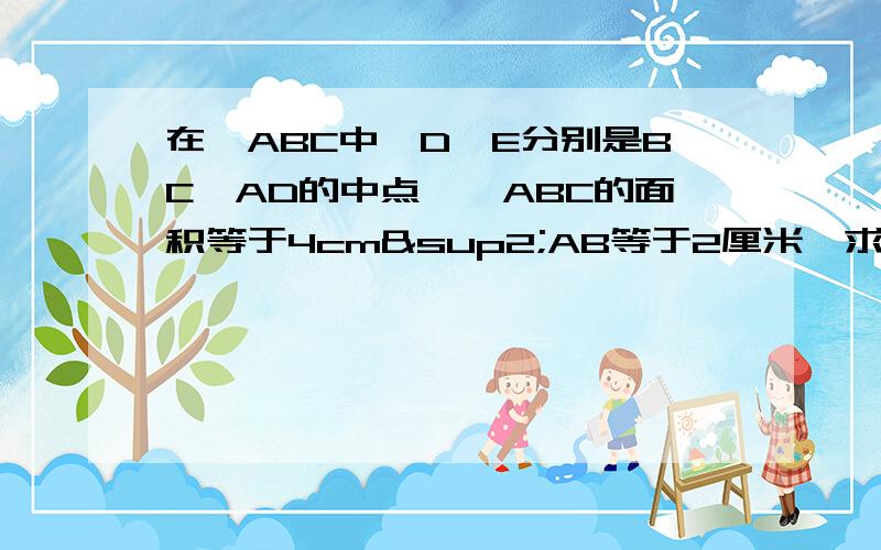 在△ABC中,D,E分别是BC,AD的中点,△ABC的面积等于4cm²AB等于2厘米,求E点到AB的距离.